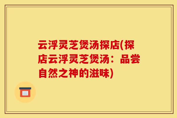云浮灵芝煲汤探店(探店云浮灵芝煲汤：品尝自然之神的滋味)-第1张图片-灵芝之家