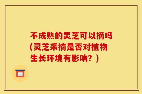 不成熟的灵芝可以摘吗(灵芝采摘是否对植物生长环境有影响?)-第1张图片-灵芝之家 不成熟的灵芝可以摘吗(灵芝采摘是否对植物生长环境有影响?)-第1张图片-灵芝之家