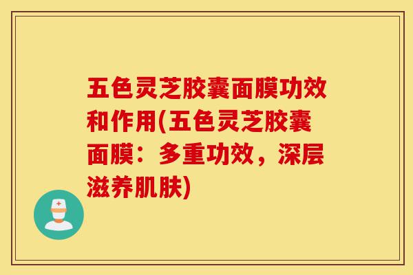 五色灵芝胶囊面膜功效和作用(五色灵芝胶囊面膜：多重功效，深层滋养肌肤)-第1张图片-灵芝之家