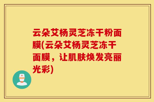 云朵艾杨灵芝冻干粉面膜(云朵艾杨灵芝冻干面膜,让肌肤焕发亮丽光彩)-第1张图片-灵芝之家 云朵艾杨灵芝冻干粉面膜(云朵艾杨灵芝冻干面膜,让肌肤焕发亮丽光彩)-第1张图片-灵芝之家