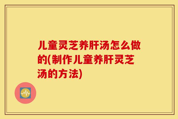儿童灵芝养肝汤怎么做的(制作儿童养肝灵芝汤的方法)-第1张图片-灵芝之家 儿童灵芝养肝汤怎么做的(制作儿童养肝灵芝汤的方法)-第1张图片-灵芝之家