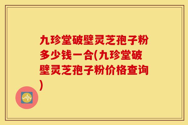 九珍堂破壁灵芝孢子粉多少钱一合(九珍堂破壁灵芝孢子粉价格查询)-第1张图片-灵芝之家