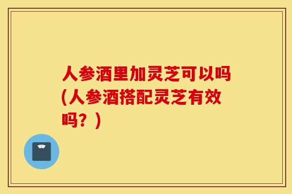 人参酒里加灵芝可以吗(人参酒搭配灵芝有效吗?)-第1张图片-灵芝之家 人参酒里加灵芝可以吗(人参酒搭配灵芝有效吗?)-第1张图片-灵芝之家