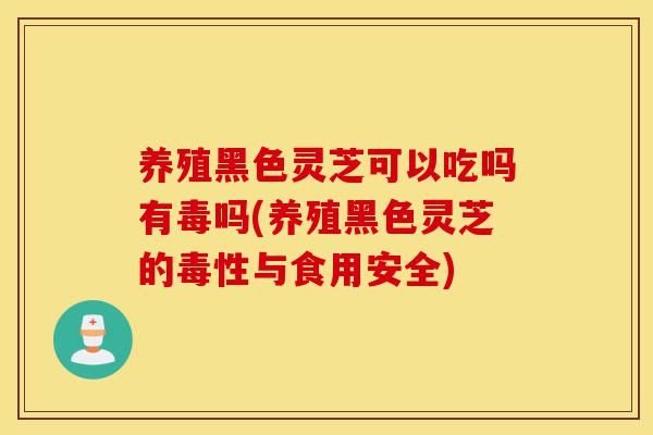 养殖黑色灵芝可以吃吗有毒吗(养殖黑色灵芝的毒性与食用安全)-第1张图片-灵芝之家