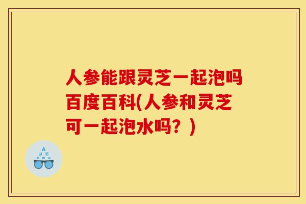 人参能跟灵芝一起泡吗百度百科(人参和灵芝可一起泡水吗?)-第1张图片-灵芝之家 人参能跟灵芝一起泡吗百度百科(人参和灵芝可一起泡水吗?)-第1张图片-灵芝之家