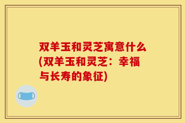 双羊玉和灵芝寓意什么(双羊玉和灵芝:幸福与长寿的象征)-第1张图片-灵芝之家 双羊玉和灵芝寓意什么(双羊玉和灵芝:幸福与长寿的象征)-第1张图片-灵芝之家