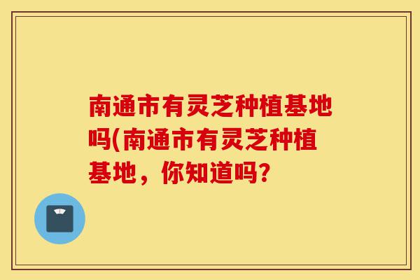 南通市有灵芝种植基地吗(南通市有灵芝种植基地，你知道吗？-第1张图片-灵芝之家