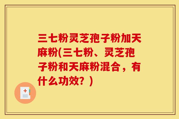 三七粉灵芝孢子粉加天麻粉(三七粉、灵芝孢子粉和天麻粉混合，有什么功效？)-第1张图片-灵芝之家