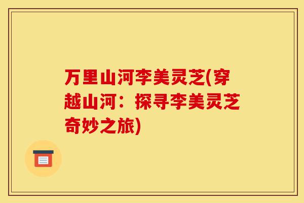 万里山河李美灵芝(穿越山河:探寻李美灵芝奇妙之旅)-第1张图片-灵芝之家 万里山河李美灵芝(穿越山河:探寻李美灵芝奇妙之旅)-第1张图片-灵芝之家