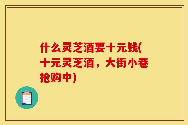 什么灵芝酒要十元钱(十元灵芝酒,大街小巷抢购中)-第1张图片-灵芝之家 什么灵芝酒要十元钱(十元灵芝酒,大街小巷抢购中)-第1张图片-灵芝之家