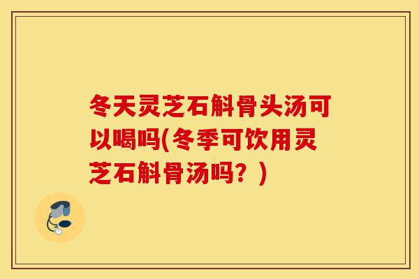 冬天灵芝石斛骨头汤可以喝吗(冬季可饮用灵芝石斛骨汤吗?)-第1张图片-灵芝之家 冬天灵芝石斛骨头汤可以喝吗(冬季可饮用灵芝石斛骨汤吗?)-第1张图片-灵芝之家
