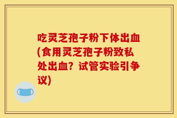 吃灵芝孢子粉下体出血(食用灵芝孢子粉致私处出血?试管实验引争议)-第1张图片-灵芝之家 吃灵芝孢子粉下体出血(食用灵芝孢子粉致私处出血?试管实验引争议)-第1张图片-灵芝之家