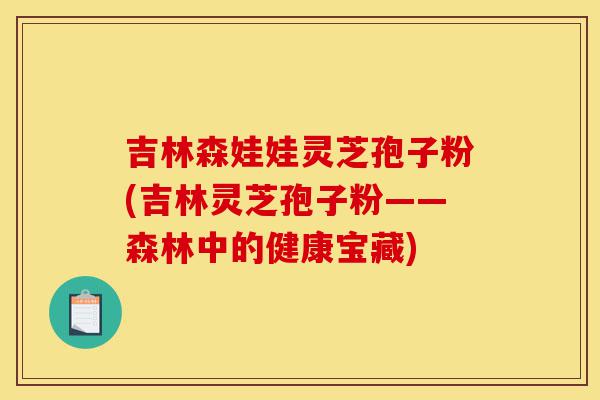 吉林森娃娃灵芝孢子粉(吉林灵芝孢子粉——森林中的健康宝藏)-第1张图片-灵芝之家 吉林森娃娃灵芝孢子粉(吉林灵芝孢子粉——森林中的健康宝藏)-第1张图片-灵芝之家