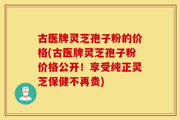古医牌灵芝孢子粉的价格(古医牌灵芝孢子粉价格公开！享受纯正灵芝保健不再贵)-第1张图片-灵芝之家