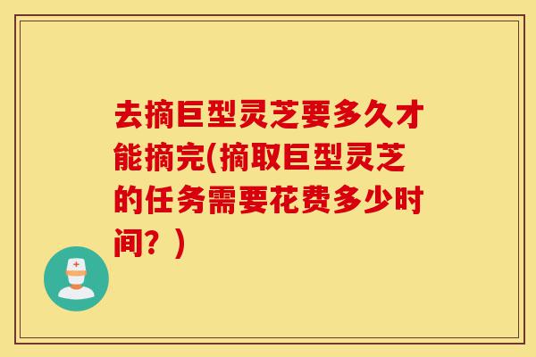 去摘巨型灵芝要多久才能摘完(摘取巨型灵芝的任务需要花费多少时间?)-第1张图片-灵芝之家 去摘巨型灵芝要多久才能摘完(摘取巨型灵芝的任务需要花费多少时间?)-第1张图片-灵芝之家
