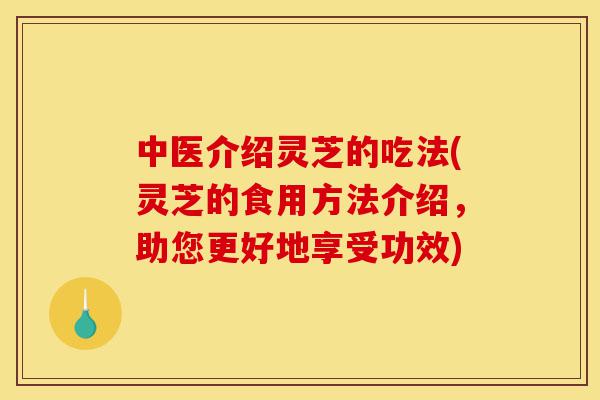 中医介绍灵芝的吃法(灵芝的食用方法介绍，助您更好地享受功效)-第1张图片-灵芝之家