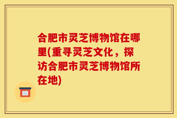 合肥市灵芝博物馆在哪里(重寻灵芝文化，探访合肥市灵芝博物馆所在地)-第1张图片-灵芝之家