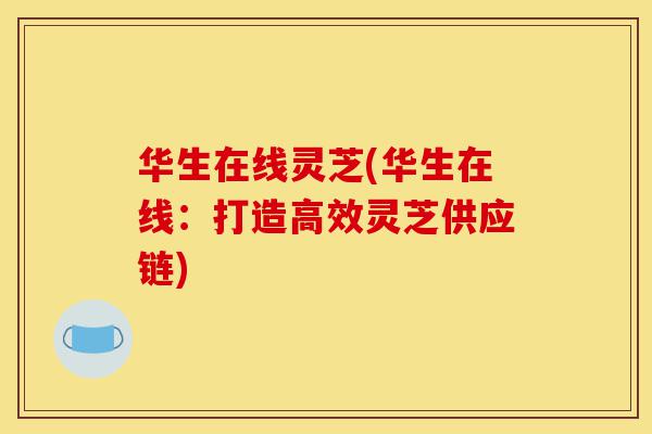 华生在线灵芝(华生在线:打造高效灵芝供应链)-第1张图片-灵芝之家 华生在线灵芝(华生在线:打造高效灵芝供应链)-第1张图片-灵芝之家