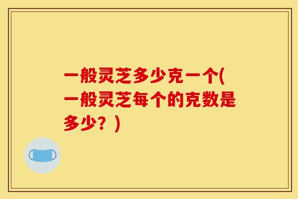 一般灵芝多少克一个(一般灵芝每个的克数是多少?)-第1张图片-灵芝之家 一般灵芝多少克一个(一般灵芝每个的克数是多少?)-第1张图片-灵芝之家