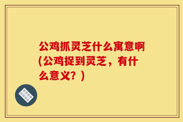 公鸡抓灵芝什么寓意啊(公鸡捉到灵芝,有什么意义?)-第1张图片-灵芝之家 公鸡抓灵芝什么寓意啊(公鸡捉到灵芝,有什么意义?)-第1张图片-灵芝之家