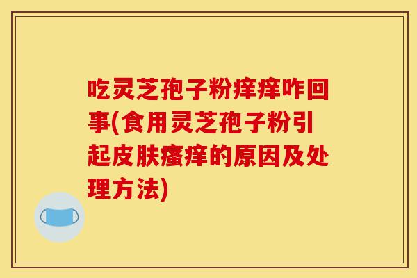 吃灵芝孢子粉痒痒咋回事(食用灵芝孢子粉引起皮肤瘙痒的原因及处理方法)-第1张图片-灵芝之家 吃灵芝孢子粉痒痒咋回事(食用灵芝孢子粉引起皮肤瘙痒的原因及处理方法)-第1张图片-灵芝之家