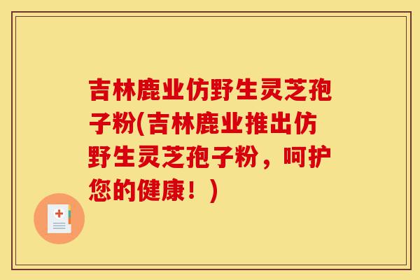 吉林鹿业仿野生灵芝孢子粉(吉林鹿业推出仿野生灵芝孢子粉,呵护您的健康!)-第1张图片-灵芝之家 吉林鹿业仿野生灵芝孢子粉(吉林鹿业推出仿野生灵芝孢子粉,呵护您的健康!)-第1张图片-灵芝之家