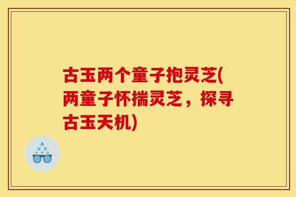 古玉两个童子抱灵芝(两童子怀揣灵芝,探寻古玉天机)-第1张图片-灵芝之家 古玉两个童子抱灵芝(两童子怀揣灵芝,探寻古玉天机)-第1张图片-灵芝之家