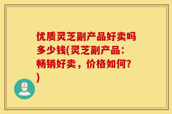 优质灵芝副产品好卖吗多少钱(灵芝副产品:畅销好卖,价格如何?)-第1张图片-灵芝之家 优质灵芝副产品好卖吗多少钱(灵芝副产品:畅销好卖,价格如何?)-第1张图片-灵芝之家