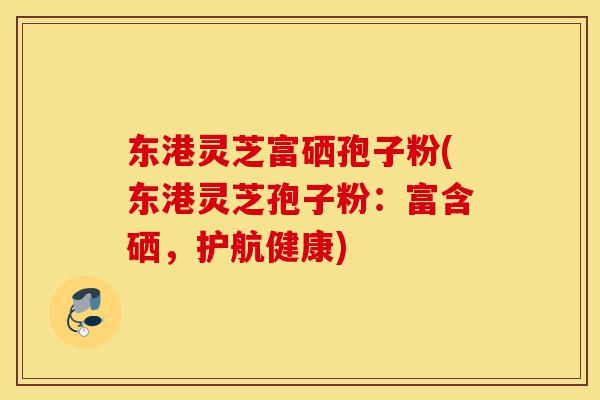 东港灵芝富硒孢子粉(东港灵芝孢子粉：富含硒，护航健康)-第1张图片-灵芝之家