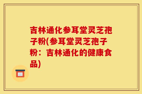 吉林通化参耳堂灵芝孢子粉(参耳堂灵芝孢子粉:吉林通化的健康食品)-第1张图片-灵芝之家 吉林通化参耳堂灵芝孢子粉(参耳堂灵芝孢子粉:吉林通化的健康食品)-第1张图片-灵芝之家
