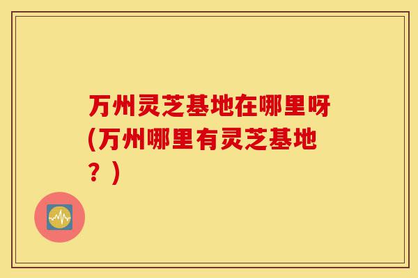 万州灵芝基地在哪里呀(万州哪里有灵芝基地?)-第1张图片-灵芝之家 万州灵芝基地在哪里呀(万州哪里有灵芝基地?)-第1张图片-灵芝之家