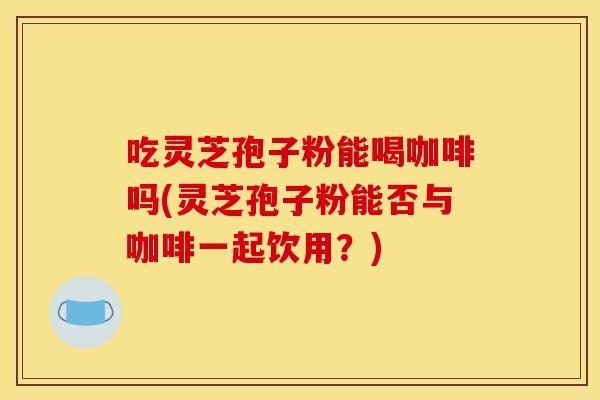 吃灵芝孢子粉能喝咖啡吗(灵芝孢子粉能否与咖啡一起饮用？)-第1张图片-灵芝之家