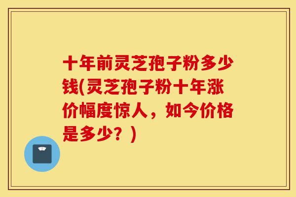 十年前灵芝孢子粉多少钱(灵芝孢子粉十年涨价幅度惊人,如今价格是多少?)-第1张图片-灵芝之家 十年前灵芝孢子粉多少钱(灵芝孢子粉十年涨价幅度惊人,如今价格是多少?)-第1张图片-灵芝之家