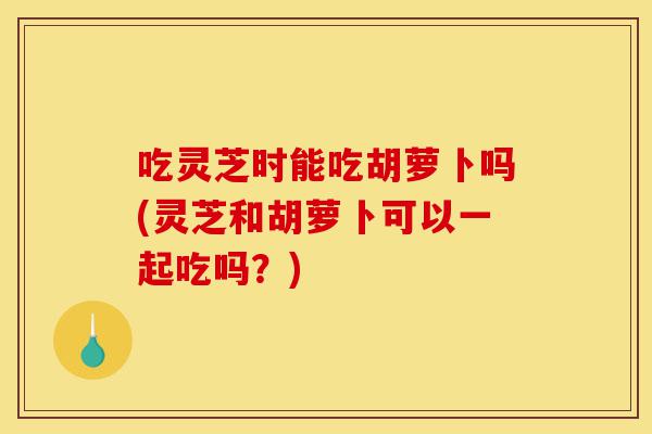 吃灵芝时能吃胡萝卜吗(灵芝和胡萝卜可以一起吃吗?)-第1张图片-灵芝之家 吃灵芝时能吃胡萝卜吗(灵芝和胡萝卜可以一起吃吗?)-第1张图片-灵芝之家