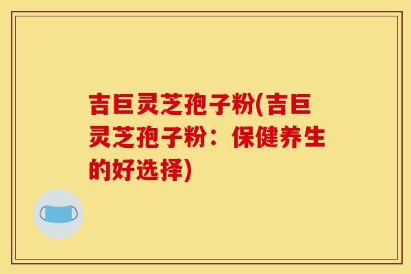 吉巨灵芝孢子粉(吉巨灵芝孢子粉：保健养生的好选择)-第1张图片-灵芝之家