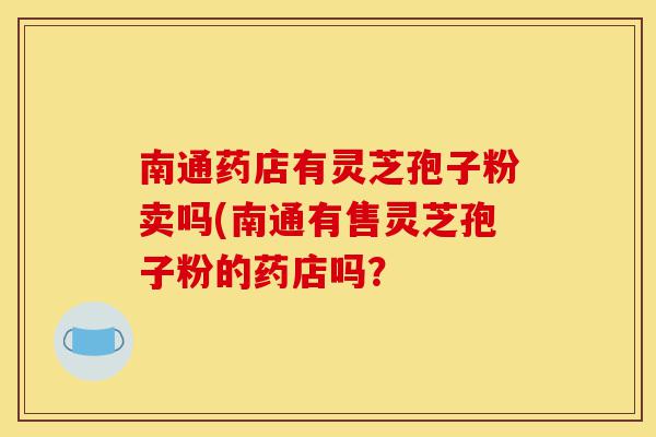 南通药店有灵芝孢子粉卖吗(南通有售灵芝孢子粉的药店吗？-第1张图片-灵芝之家