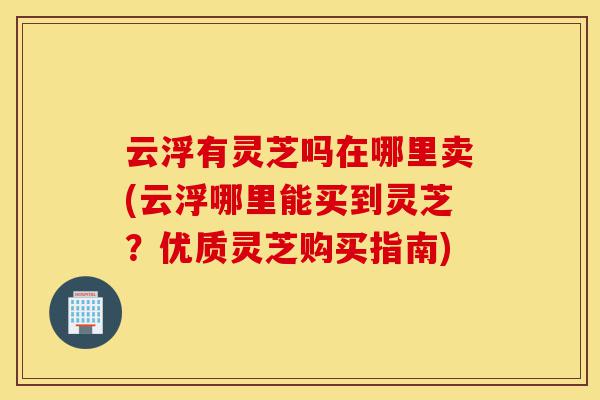 云浮有灵芝吗在哪里卖(云浮哪里能买到灵芝?优质灵芝购买指南)-第1张图片-灵芝之家 云浮有灵芝吗在哪里卖(云浮哪里能买到灵芝?优质灵芝购买指南)-第1张图片-灵芝之家