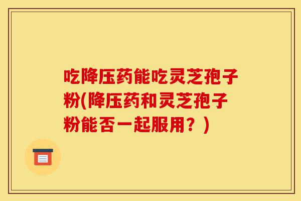 吃降压药能吃灵芝孢子粉(降压药和灵芝孢子粉能否一起服用?)-第1张图片-灵芝之家 吃降压药能吃灵芝孢子粉(降压药和灵芝孢子粉能否一起服用?)-第1张图片-灵芝之家