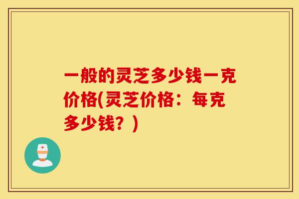 一般的灵芝多少钱一克价格(灵芝价格:每克多少钱?)-第1张图片-灵芝之家 一般的灵芝多少钱一克价格(灵芝价格:每克多少钱?)-第1张图片-灵芝之家