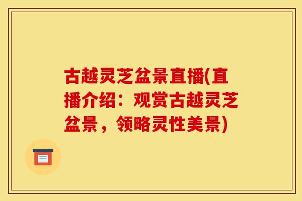 古越灵芝盆景直播(直播介绍:观赏古越灵芝盆景,领略灵性美景)-第1张图片-灵芝之家 古越灵芝盆景直播(直播介绍:观赏古越灵芝盆景,领略灵性美景)-第1张图片-灵芝之家