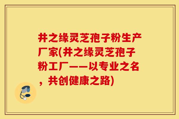 井之缘灵芝孢子粉生产厂家(井之缘灵芝孢子粉工厂——以专业之名,共创健康之路)-第1张图片-灵芝之家 井之缘灵芝孢子粉生产厂家(井之缘灵芝孢子粉工厂——以专业之名,共创健康之路)-第1张图片-灵芝之家