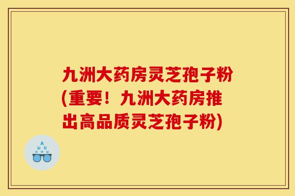 九洲大药房灵芝孢子粉(重要！九洲大药房推出高品质灵芝孢子粉)-第1张图片-灵芝之家