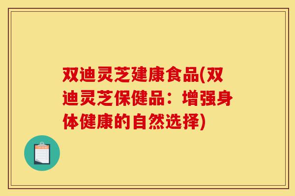 双迪灵芝建康食品(双迪灵芝保健品：增强身体健康的自然选择)-第1张图片-灵芝之家