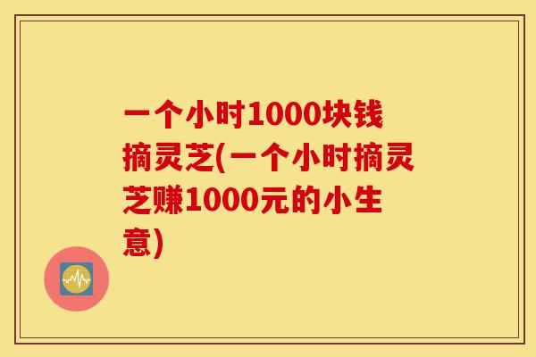 一个小时1000块钱摘灵芝(一个小时摘灵芝赚1000元的小生意)-第1张图片-灵芝之家 一个小时1000块钱摘灵芝(一个小时摘灵芝赚1000元的小生意)-第1张图片-灵芝之家