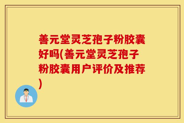 善元堂灵芝孢子粉胶囊好吗(善元堂灵芝孢子粉胶囊用户评价及推荐)-第1张图片-灵芝之家 善元堂灵芝孢子粉胶囊好吗(善元堂灵芝孢子粉胶囊用户评价及推荐)-第1张图片-灵芝之家