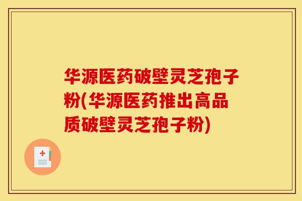 华源医药破壁灵芝孢子粉(华源医药推出高品质破壁灵芝孢子粉)-第1张图片-灵芝之家