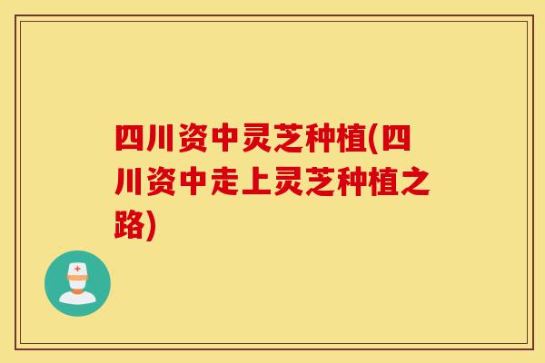 四川资中灵芝种植(四川资中走上灵芝种植之路)-第1张图片-灵芝之家
