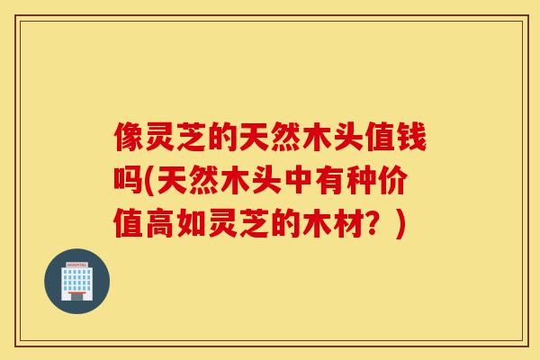 像灵芝的天然木头值钱吗(天然木头中有种价值高如灵芝的木材?)-第1张图片-灵芝之家 像灵芝的天然木头值钱吗(天然木头中有种价值高如灵芝的木材?)-第1张图片-灵芝之家