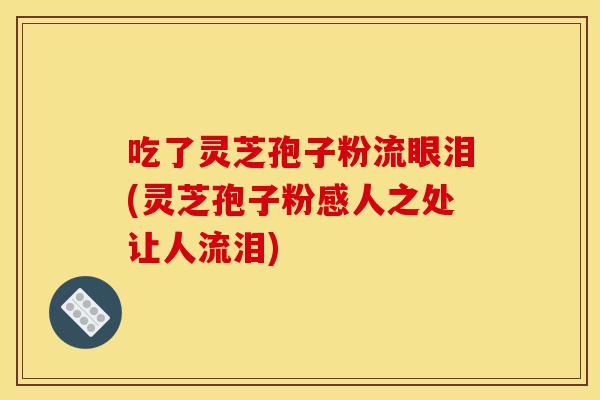 吃了灵芝孢子粉流眼泪(灵芝孢子粉感人之处让人流泪)-第1张图片-灵芝之家