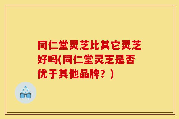 同仁堂灵芝比其它灵芝好吗(同仁堂灵芝是否优于其他品牌？)-第1张图片-灵芝之家